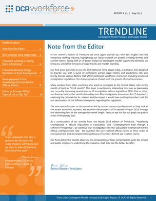 “ “
In this month’s edition of TrendLine we once again provide you with key insights into the
temporary staffing industry, highlighting our latest research on pivotal trending themes and
current events. Along with an in-depth analysis of contingent worker supply and demand, we
bring you predictive forecasts of wage trends and market standing.
Our first piece presents to you the DCR National Temp Wage Index, a statistical tool designed
to provide you with a pulse of contingent worker wage history and predictions. We also
briefly discuss various factors that affect contingent workforce economics including proposed
immigration regulations, the changing nature of work and the growth of small businesses.
Many workers from other countries who want to immigrate to the United States refer to the
month of April as “H-1B month”. This topic is particularly interesting this year as lawmakers
are currently discussing several pieces of immigration reform legislation. With that in mind,
our featured article this month dives deep into The Immigration Innovation Act (“I-Squared”),
exploring the rationale for its creation and the impact it would have on the job market. Look for
our examination of the different viewpoints regarding this regulation.
The next article focuses on the optimism felt by human resource professionals as they look at
the recent economic recovery. We examine the prospects of increased hiring in 2013 through
the interesting lens of the average workweek length. Keep an eye out for our graph on growth
areas of temporary jobs.
As a continuation of our articles from the March 2013 edition of TrendLine, “Hopelessly
Unemployed: A Missed Population in Calculation” and “Unemployment Rate through a
Different Perspective”, we continue our investigation into the calculation method behind the
official unemployment rate. We question the facts behind official claims as they relate to
unemployment and also explore the legitimacy of numbers behind job creation claims.
Our final article this month observes the composition of total compensation costs for private
and public employers, underlining the industries that dole out the better benefits.
Ammu Warrier
Ammu Warrier, President
Inside this Issue
Note from the Editor
DCR National Temp Wage Index
I-Squared: Spoiling or Saving
the U.S. Economy?
Economic Recovery brings
Optimism to Temp Employment
Unemployment Crisis:
Unearthing the Facts Behind
Official Claims
Public or Private: Which
Type of Job to Opt for?
1
2
4
7
8
10
“I am optimistic that this is
going to be the year that
really makes a difference and
we start to take off towards
the end of this year”
~Charles Evans,
President and CEO of the
Federal Reserve Bank of
Chicago
REPORT # 15 | May 2013
TRENDLINEContingent Worker Forecast and Supply Report
Note from the Editor
Trend Line: Contingent Worker Forecast and Supply Report. © DCR. All Rights Reserved - 1
 