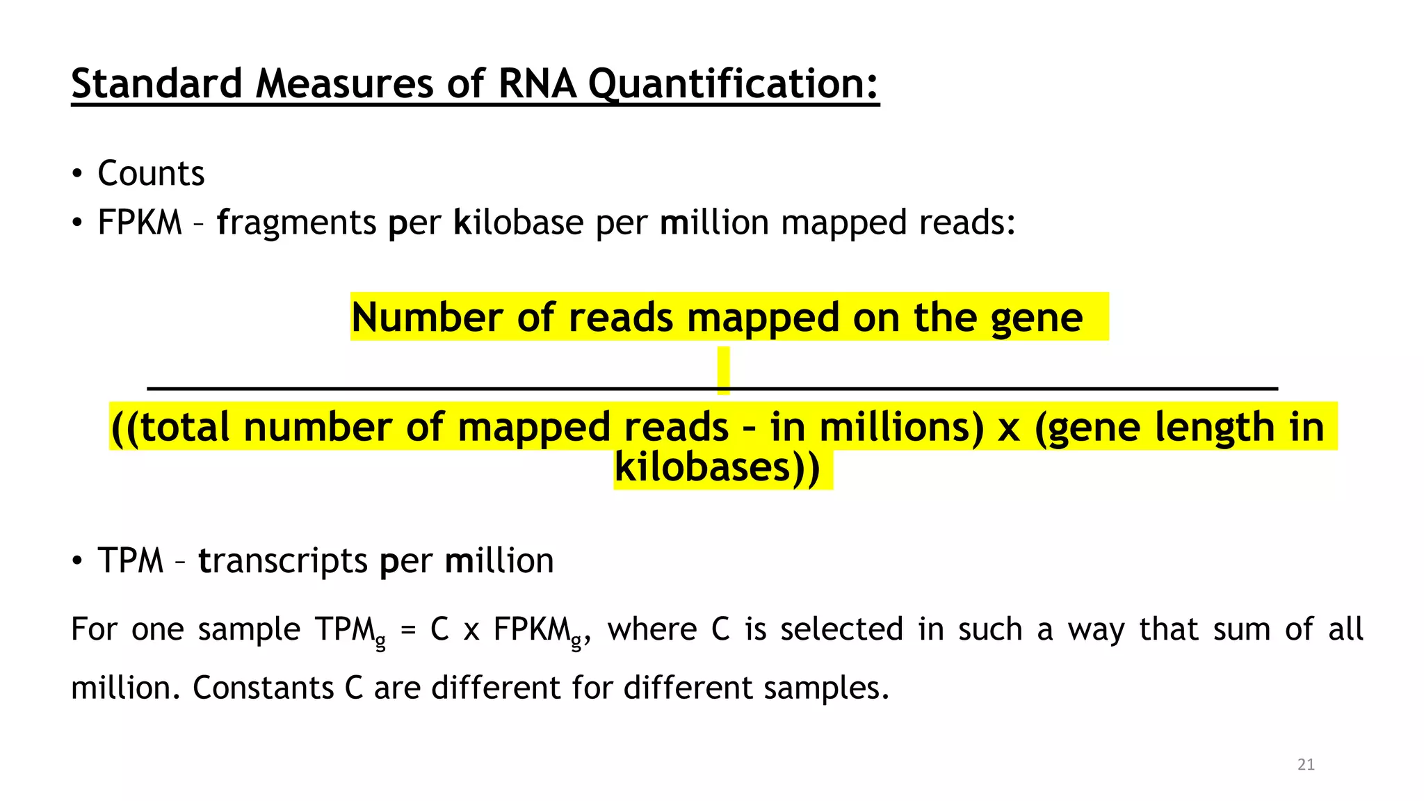 Standard Measures of RNA Quantification:
• Counts
• FPKM – fragments per kilobase per million mapped reads:
Number of reads mapped on the gene
((total number of mapped reads – in millions) x (gene length in
kilobases))
• TPM – transcripts per million
For one sample TPMg = C x FPKMg, where C is selected in such a way that sum of all
million. Constants C are different for different samples.
21
 