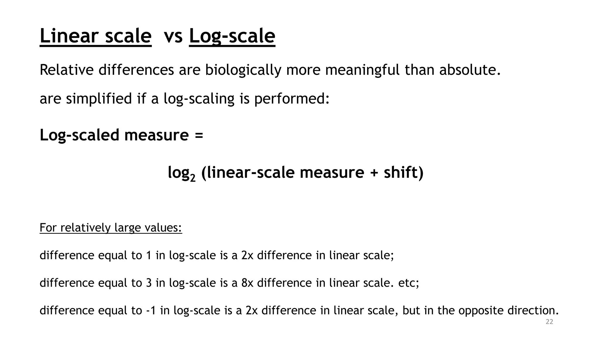 Linear scale vs Log-scale
Relative differences are biologically more meaningful than absolute.
are simplified if a log-scaling is performed:
Log-scaled measure =
log2 (linear-scale measure + shift)
For relatively large values:
difference equal to 1 in log-scale is a 2x difference in linear scale;
difference equal to 3 in log-scale is a 8x difference in linear scale. etc;
difference equal to -1 in log-scale is a 2x difference in linear scale, but in the opposite direction.
22
 