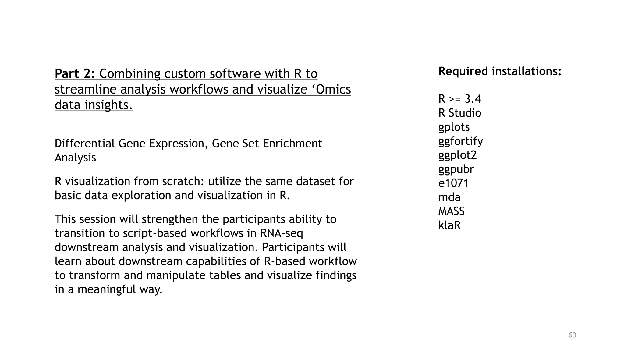 69
Required installations:
R >= 3.4
R Studio
gplots
ggfortify
ggplot2
ggpubr
e1071
mda
MASS
klaR
Part 2: Combining custom software with R to
streamline analysis workflows and visualize ‘Omics
data insights.
Differential Gene Expression, Gene Set Enrichment
Analysis
R visualization from scratch: utilize the same dataset for
basic data exploration and visualization in R.
This session will strengthen the participants ability to
transition to script-based workflows in RNA-seq
downstream analysis and visualization. Participants will
learn about downstream capabilities of R-based workflow
to transform and manipulate tables and visualize findings
in a meaningful way.
 