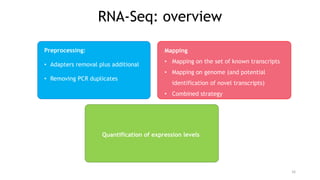 Preprocessing:
• Adapters removal plus additional
• Removing PCR duplicates
16
Quantification of expression levels
Mapping
• Mapping on the set of known transcripts
• Mapping on genome (and potential
identification of novel transcripts)
• Combined strategy
RNA-Seq: overview
 