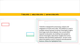 T-BioInfo is designed for processing, analysis and
integration of multi-omics data. The platform is used in
multiple research groups to extract meaningful insights
from large multi-omics datasets. Our current effort
expands to education, by enabling more people to
extract meaningful, data-driven insights from omics
datasets with biomedical applications. To learn more
about the platform and it’s research and educational
features, follow the highlighted links .
T-bio.info | edu.t-bio.info | server.t-bio.info
2
 