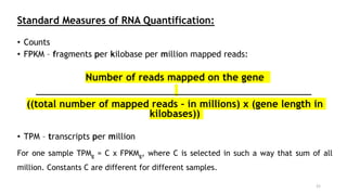 Standard Measures of RNA Quantification:
• Counts
• FPKM – fragments per kilobase per million mapped reads:
Number of reads mapped on the gene
((total number of mapped reads – in millions) x (gene length in
kilobases))
• TPM – transcripts per million
For one sample TPMg = C x FPKMg, where C is selected in such a way that sum of all
million. Constants C are different for different samples.
21
 