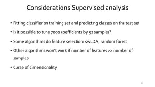 • Fitting classifier on training set and predicting classes on the test set
• Is it possible to tune 7000 coefficients by 52 samples?
• Some algorithms do feature selection: swLDA, random forest
• Other algorithms won’t work if number of features >> number of
samples
• Curse of dimensionality
43
Considerations Supervised analysis
 