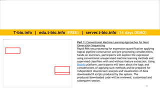 56
Part 1: Conventional Machine Learning Approaches for Next
Generation Sequencing
Rapid RNA-seq processing for expression quantification applying
logical pipeline construction and pre-processing considerations.
hands-on exercises, participants will explore the expression
using conventional unsupervised machine learning methods and
supervised classifiers with and without feature extraction. Using
BioInfo platform, participants will learn about the logic and
considerations of applying such methods and be prepared for
independent downstream analysis and visualization of data
downloaded R scripts produced by the system. The
produced/downloaded code will be reviewed, customized and
subsequent session.
T-bio.info | edu.t-bio.info (FREE) | server.t-bio.info (14 days DEMO)
 