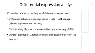 Differential expression analysis
Quantities related to the degree of differential expression:
• Difference between mean expression levels – fold change
(please, pay attention to scale);
• Statistical significance – p-value, adjusted p-value (e.g., FDR)
• Level of Expression (caution with low-expressed genes from the
analysis)
61
 