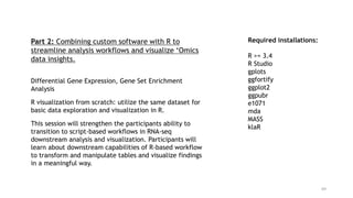 69
Required installations:
R >= 3.4
R Studio
gplots
ggfortify
ggplot2
ggpubr
e1071
mda
MASS
klaR
Part 2: Combining custom software with R to
streamline analysis workflows and visualize ‘Omics
data insights.
Differential Gene Expression, Gene Set Enrichment
Analysis
R visualization from scratch: utilize the same dataset for
basic data exploration and visualization in R.
This session will strengthen the participants ability to
transition to script-based workflows in RNA-seq
downstream analysis and visualization. Participants will
learn about downstream capabilities of R-based workflow
to transform and manipulate tables and visualize findings
in a meaningful way.
 
