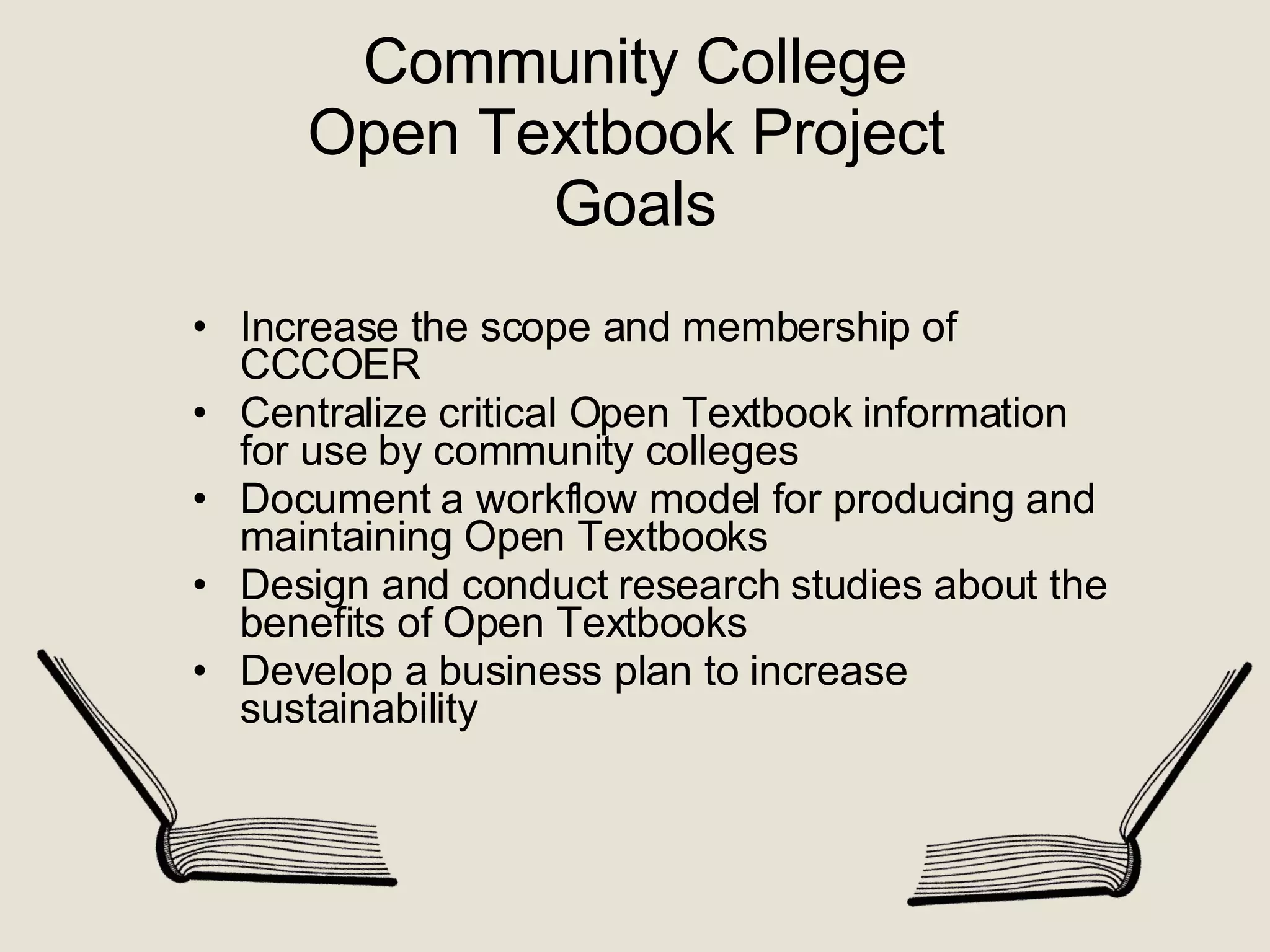 Community College Open Textbook Project  Goals Increase the scope and membership of CCCOER Centralize critical Open Textbook information for use by community colleges  Document a workflow model for producing and maintaining Open Textbooks Design and conduct research studies about the benefits of Open Textbooks  Develop a business plan to increase sustainability 
