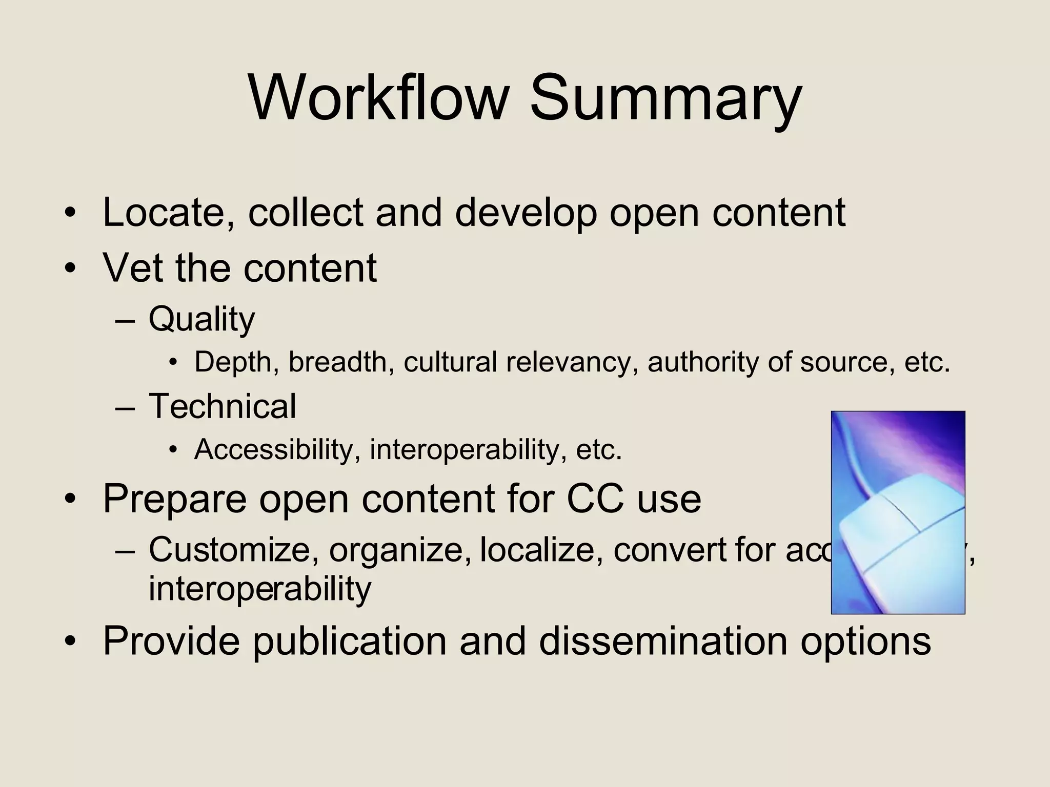Workflow Summary Locate, collect and develop open content Vet the content Quality Depth, breadth, cultural relevancy, authority of source, etc. Technical Accessibility, interoperability, etc. Prepare open content for CC use Customize, organize, localize, convert for accessibility, interoperability Provide publication and dissemination options 