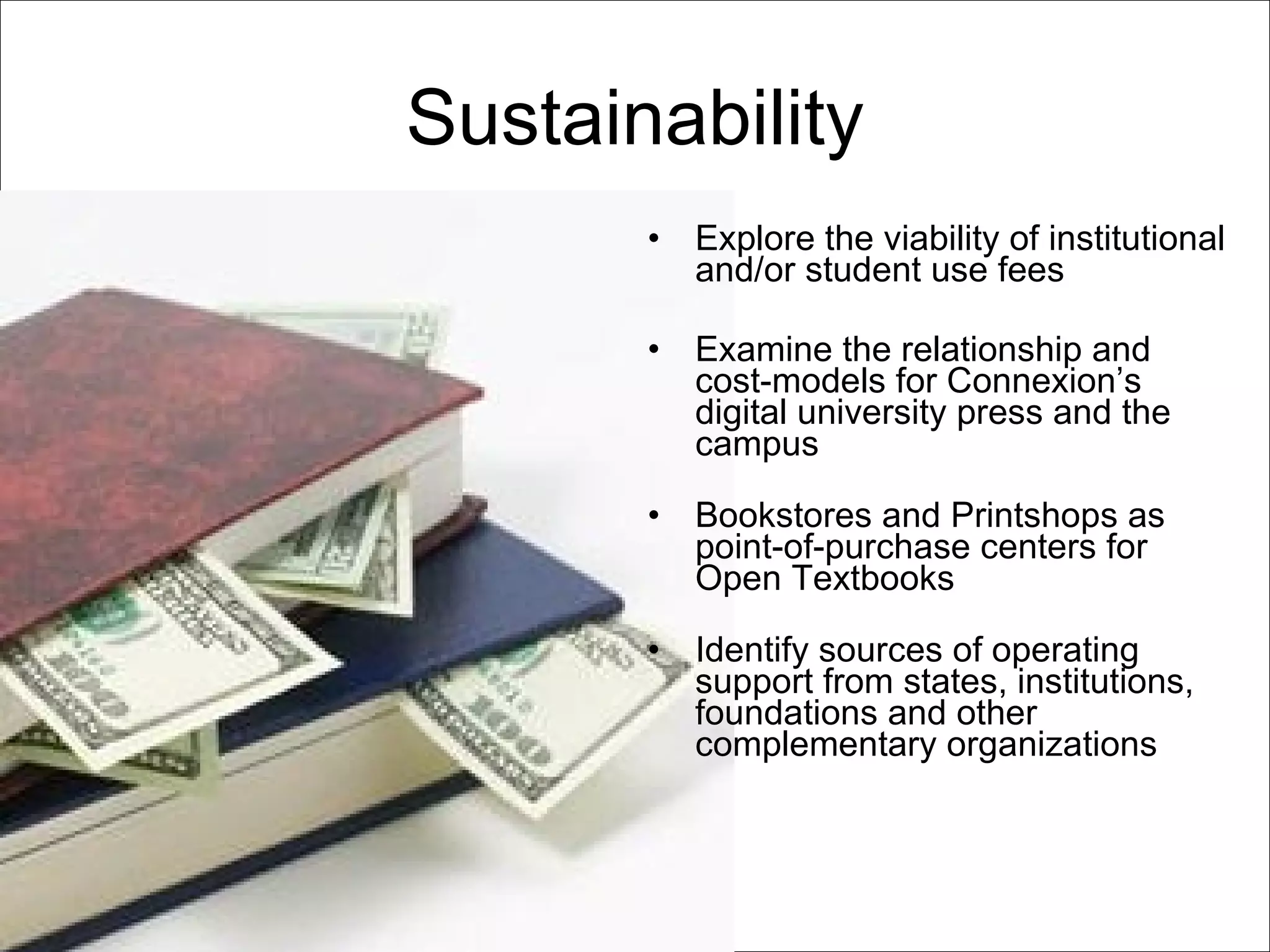 Sustainability Explore the viability of institutional and/or student use fees Examine the relationship and cost-models for Connexion’s digital university press and the campus Bookstores and Printshops as point-of-purchase centers for Open Textbooks Identify sources of operating support from states, institutions, foundations and other complementary organizations 