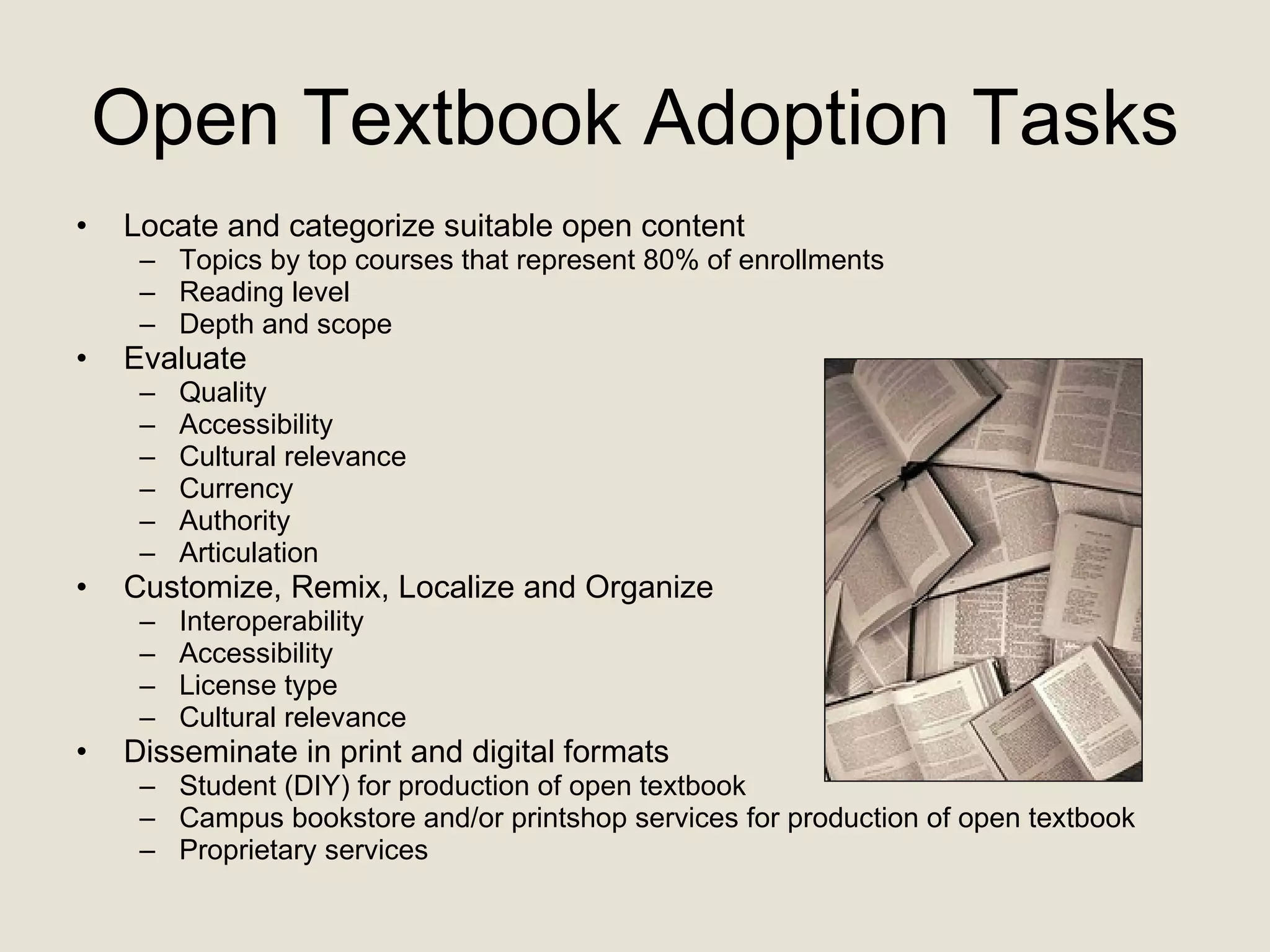 Open Textbook Adoption Tasks Locate and categorize suitable open content Topics by top courses that represent 80% of enrollments Reading level Depth and scope  Evaluate Quality Accessibility Cultural relevance Currency Authority Articulation Customize, Remix, Localize and Organize Interoperability Accessibility License type Cultural relevance Disseminate in print and digital formats  Student (DIY) for production of open textbook Campus bookstore and/or printshop services for production of open textbook Proprietary services 