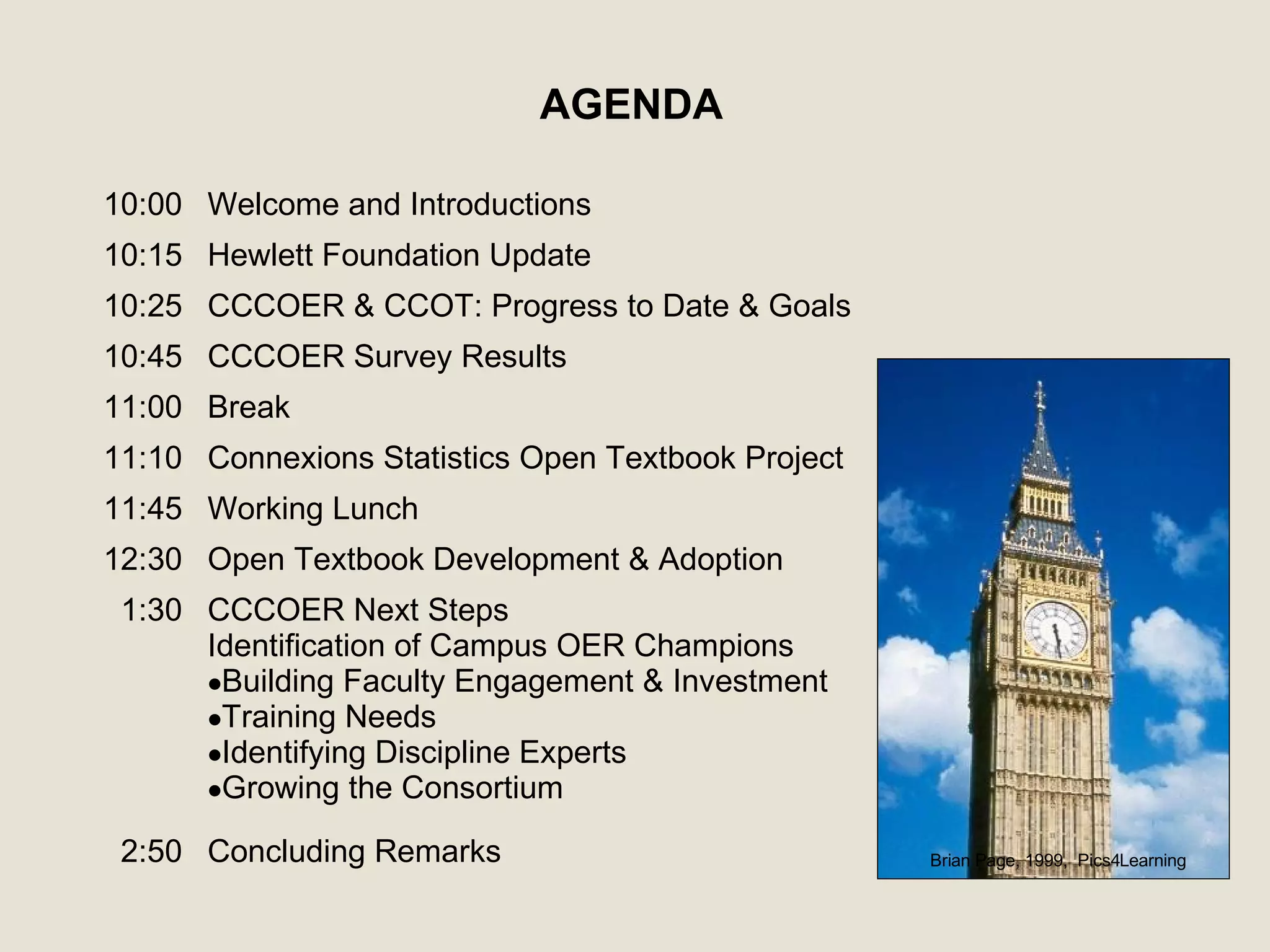 AGENDA Brian Page, 1999,  Pics4Learning Concluding Remarks  2:50 CCCOER Next Steps  Identification of Campus OER Champions Building Faculty Engagement & Investment Training Needs Identifying Discipline Experts Growing the Consortium 1:30 Open Textbook Development & Adoption 12:30 Working Lunch 11:45 Connexions Statistics Open Textbook Project 11:10 Break 11:00 CCCOER Survey Results  10:45 CCCOER & CCOT: Progress to Date &  Goals  10:25 Hewlett Foundation Update 10:15 Welcome and Introductions 10:00 