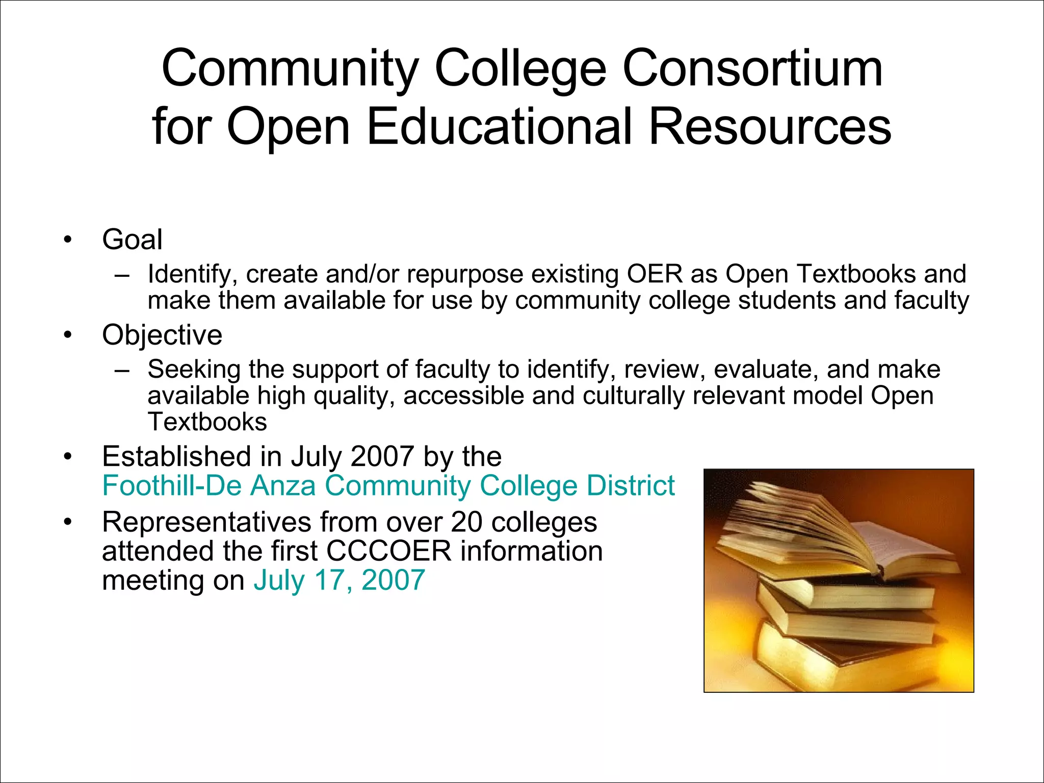 Community College Consortium for Open Educational Resources Goal Identify, create and/or repurpose existing OER as Open Textbooks and make them available for use by community college students and faculty  Objective Seeking the support of faculty to identify, review, evaluate, and make available high quality, accessible and culturally relevant model Open Textbooks Established in July 2007 by the  Foothill-De Anza Community College District   Representatives from over 20 colleges attended the first CCCOER information  meeting on  July 17, 2007 