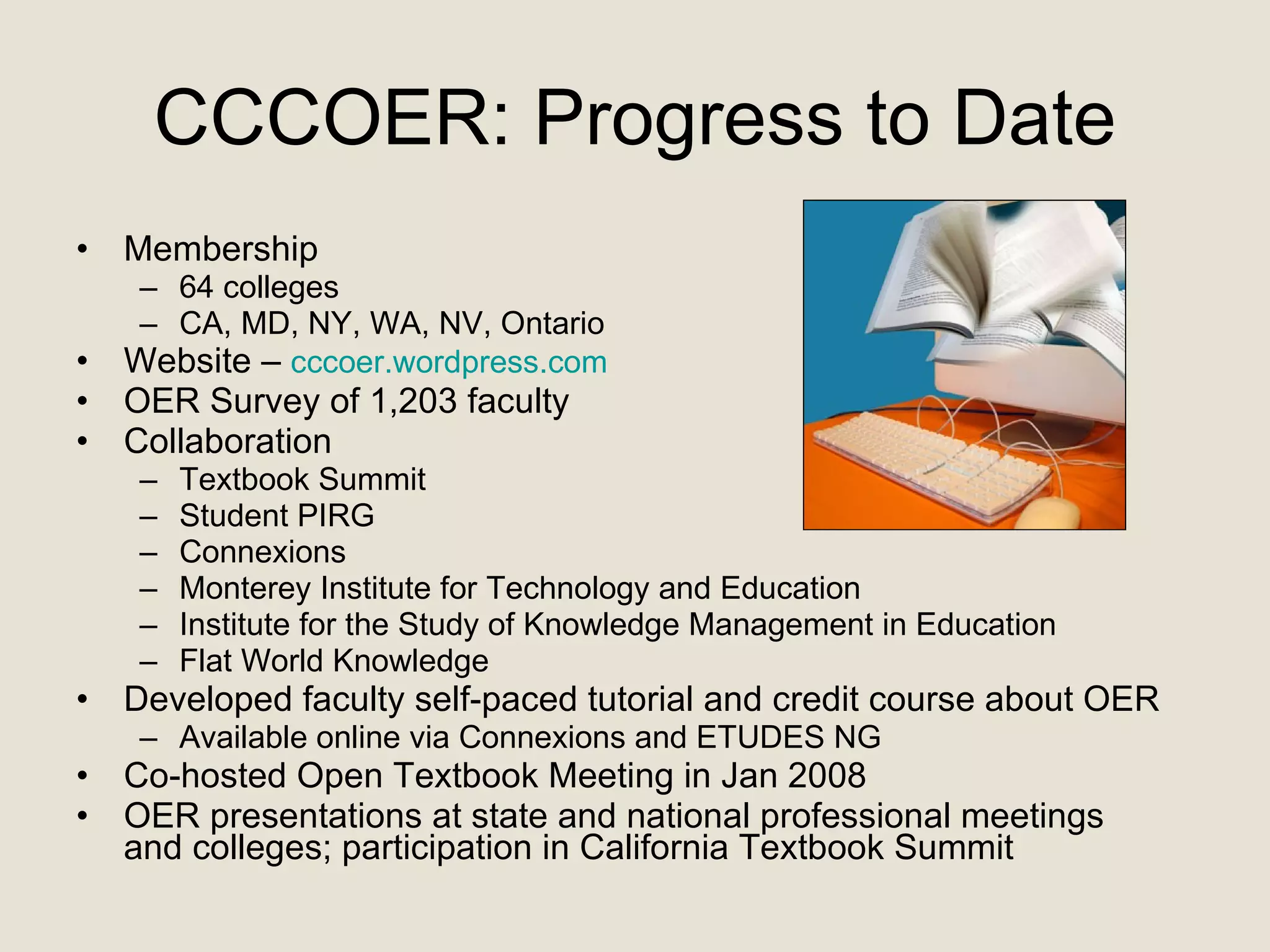 CCCOER: Progress to Date Membership  64 colleges CA, MD, NY, WA, NV, Ontario Website –  cccoer.wordpress.com OER Survey of 1,203 faculty  Collaboration Textbook Summit Student PIRG Connexions Monterey Institute for Technology and Education Institute for the Study of Knowledge Management in Education Flat World Knowledge  Developed faculty self-paced tutorial and credit course about OER Available online via Connexions and ETUDES NG  Co-hosted Open Textbook Meeting in Jan 2008 OER presentations at state and national professional meetings  and colleges; participation in California Textbook Summit 