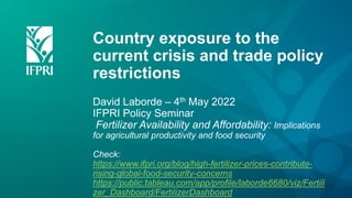 Country exposure to the
current crisis and trade policy
restrictions
David Laborde – 4th May 2022
IFPRI Policy Seminar
Fertilizer Availability and Affordability: Implications
for agricultural productivity and food security
Check:
https://www.ifpri.org/blog/high-fertilizer-prices-contribute-
rising-global-food-security-concerns
https://public.tableau.com/app/profile/laborde6680/viz/Fertili
zer_Dashboard/FertilizerDashboard
 
