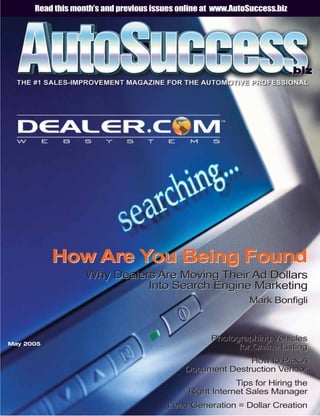 Read this month’s and previous issues online at www.AutoSuccess.biz




                                                                            .biz




           How Are You Being Found
                   Why Dealers Are Moving Their Ad Dollars
                             Into Search Engine Marketing
                                                              Mark BonÞgli



                                                    Photographing Vehicles
May 2005
                                                          for Online Listing
                                                           How to Pick A
                                             Document Destruction Vendor
                                                          Tips for Hiring the
                                              Right Internet Sales Manager
                                         Lead Generation = Dollar Creation
 
