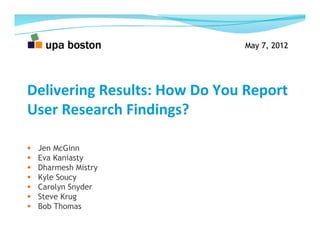 May 7, 2012
Delivering	
  Results:	
  How	
  Do	
  You	
  Report	
  
User	
  Research	
  Findings?	
  
  Jen McGinn
  Eva Kaniasty
  Dharmesh Mistry
  Kyle Soucy
  Carolyn Snyder
  Steve Krug
  Bob Thomas
May 7, 2012
 