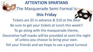 ATTENTION SPARTANS
The Masquerade Semi Formal is
this Friday
Tickets are $5 in advance & $10 at the door
Be sure to get your tickets at lunch this week!!
To go along with the masquerade theme,
Decorative half-masks will be provided at semi the night
of unless you choose to bring your own.
Tell your friends and we hope to see a great turnout
 