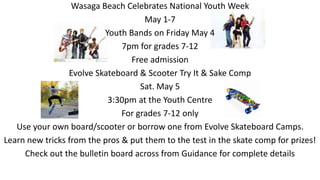 Wasaga Beach Celebrates National Youth Week
May 1-7
Youth Bands on Friday May 4
7pm for grades 7-12
Free admission
Evolve Skateboard & Scooter Try It & Sake Comp
Sat. May 5
3:30pm at the Youth Centre
For grades 7-12 only
Use your own board/scooter or borrow one from Evolve Skateboard Camps.
Learn new tricks from the pros & put them to the test in the skate comp for prizes!
Check out the bulletin board across from Guidance for complete details
 