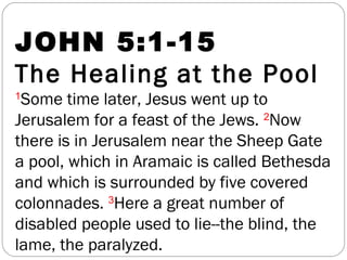 JOHN 5:1-15
The Healing at the Pool
1
Some time later, Jesus went up to
Jerusalem for a feast of the Jews. 2
Now
there is in Jerusalem near the Sheep Gate
a pool, which in Aramaic is called Bethesda
and which is surrounded by five covered
colonnades. 3
Here a great number of
disabled people used to lie--the blind, the
lame, the paralyzed.
 