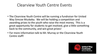 Clearview Youth Centre Events
• The Clearview Youth Centre will be running a fundraiser for United
Way Simcoe Muskoka. We will be holding a competition and
awarding prizes to the youth who raise the most money. This is a
great opportunity for students to get involved, give a little something
back to the community, and win great prizes!
• For more information talk to Mr. Murray or the Clearview Youth
Centre staff!
 