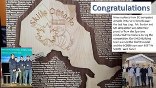 Nine students from SCI competed
at Skills Ontario in Toronto over
the last few days. Mr. Burton and
Mr. Wheatcroft are extremely
proud of how the Spartans
conducted themselves during the
competition. Our SHED Building
team earned the SILVER medal
and the SCDSB team won BEST IN
SHOW. Well done!
 