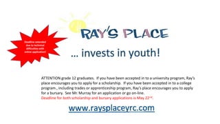 Any students in grades
9-12 are welcome to
attend the meeting at
11:00 today in Room
217.
ATTENTION grade 12 graduates. If you have been accepted in to a university program, Ray’s
place encourages you to apply for a scholarship. If you have been accepted in to a college
program , including trades or apprenticeship program, Ray’s place encourages you to apply
for a bursary. See Mr. Murray for an application or go on-line.
Deadline for both scholarship and bursary applications is May 22nd.
Deadline extended
due to technical
difficulties with
online application!
 