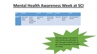 Mental Health Awareness Week at SCI
Date Monday Tuesday Wednesday Thursday Friday
Activity Sweet charity
dogs are
visiting
Create a
Positive
Messages
board with Mr.
Majewski
Yoga with Mr.
Galati
Mental Health
Resource Fair -
Foyer
Library Live Mindfulness
with Mr.
Gibson J
Smoothies/BBQ and
Bake Sale
Get your passport stamped for
each activity you participate in
and if you get 4 stamps you can
get a free hamburger at the BBQ
on Friday!
 
