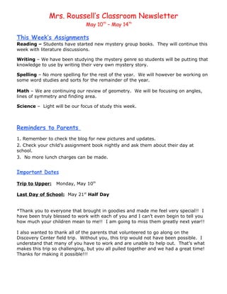 Mrs. Roussell’s Classroom Newsletter
                              May 10th – May 14th

This Week’s Assignments
Reading – Students have started new mystery group books. They will continue this
week with literature discussions.

Writing – We have been studying the mystery genre so students will be putting that
knowledge to use by writing their very own mystery story.

Spelling – No more spelling for the rest of the year. We will however be working on
some word studies and sorts for the remainder of the year.

Math – We are continuing our review of geometry. We will be focusing on angles,
lines of symmetry and finding area.

Science – Light will be our focus of study this week.



Reminders to Parents
1. Remember to check the blog for new pictures and updates.
2. Check your child’s assignment book nightly and ask them about their day at
school.
3. No more lunch charges can be made.


Important Dates

Trip to Upper:   Monday, May 10th

Last Day of School: May 21st Half Day


*Thank you to everyone that brought in goodies and made me feel very special!! I
have been truly blessed to work with each of you and I can’t even begin to tell you
how much your children mean to me!! I am going to miss them greatly next year!!

I also wanted to thank all of the parents that volunteered to go along on the
Discovery Center field trip. Without you, this trip would not have been possible. I
understand that many of you have to work and are unable to help out. That’s what
makes this trip so challenging, but you all pulled together and we had a great time!
Thanks for making it possible!!!
 