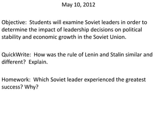 May 10, 2012

Objective: Students will examine Soviet leaders in order to
determine the impact of leadership decisions on political
stability and economic growth in the Soviet Union.

QuickWrite: How was the rule of Lenin and Stalin similar and
different? Explain.

Homework: Which Soviet leader experienced the greatest
success? Why?
 