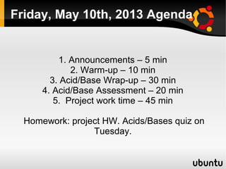    
Friday, May 10th, 2013 Agenda
1. Announcements – 5 min
2. Warm-up – 10 min
3. Acid/Base Wrap-up – 30 min
4. Acid/Base Assessment – 20 min
5. Project work time – 45 min
Homework: project HW. Acids/Bases quiz on
Tuesday.
 