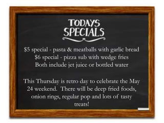 $5 special - pasta & meatballs with garlic bread
$6 special - pizza sub with wedge fries
Both include jet juice or bottled water
This Thursday is retro day to celebrate the May
24 weekend. There will be deep fried foods,
onion rings, regular pop and lots of tasty
treats!
 