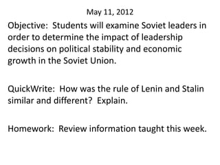 May 11, 2012
Objective: Students will examine Soviet leaders in
order to determine the impact of leadership
decisions on political stability and economic
growth in the Soviet Union.

QuickWrite: How was the rule of Lenin and Stalin
similar and different? Explain.

Homework: Review information taught this week.
 