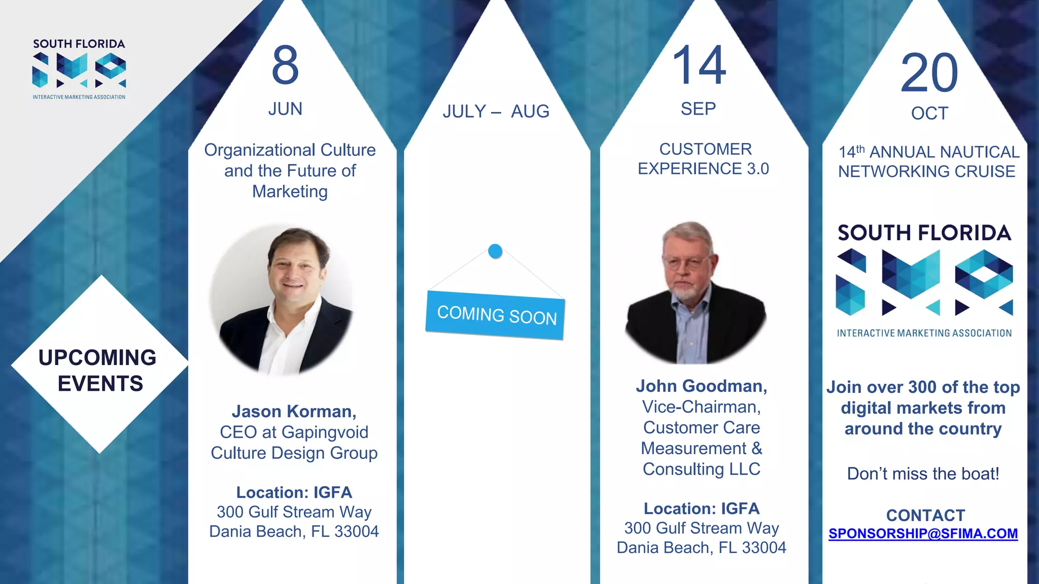 UPCOMING
EVENTS John Goodman,
Vice-Chairman,
Customer Care
Measurement &
Consulting LLC
Location: IGFA
300 Gulf Stream Way
Dania Beach, FL 33004
14
SEP
CUSTOMER
EXPERIENCE 3.0
JULY – AUG
20
14th ANNUAL NAUTICAL
NETWORKING CRUISE
Join over 300 of the top
digital markets from
around the country
Don’t miss the boat!
CONTACT
SPONSORSHIP@SFIMA.COM
OCT
Jason Korman,
CEO at Gapingvoid
Culture Design Group
Location: IGFA
300 Gulf Stream Way
Dania Beach, FL 33004
8
JUN
Organizational Culture
and the Future of
Marketing
 