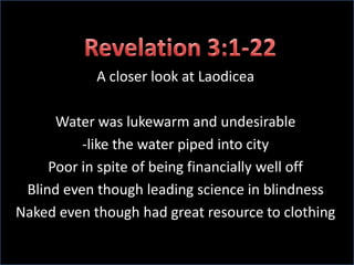 Revelation 3:1-22A closer look at LaodiceaWater was lukewarm and undesirable-like the water piped into cityPoor in spite of being financially well offBlind even though leading science in blindnessNaked even though had great resource to clothing