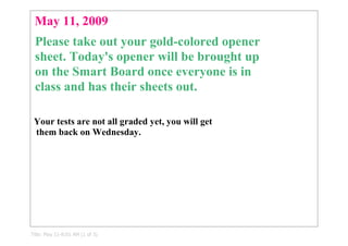 May 11, 2009
 Please take out your gold­colored opener 
 sheet. Today's opener will be brought up 
 on the Smart Board once everyone is in 
 class and has their sheets out.

 Your tests are not all graded yet, you will get
  them back on Wednesday.




Title: May 11­8:01 AM (1 of 3)
 