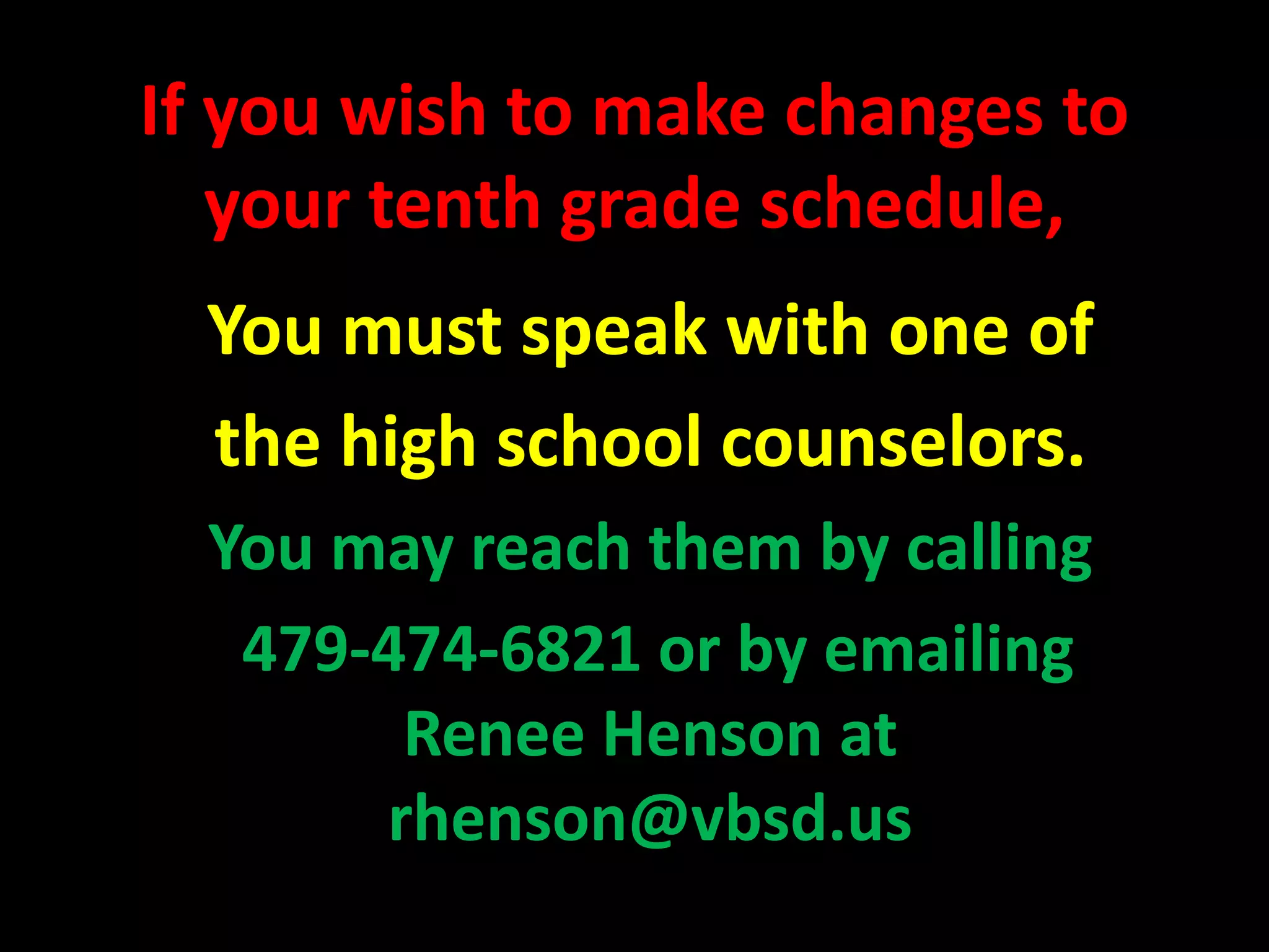 If you wish to make changes to
your tenth grade schedule,
You must speak with one of
the high school counselors.
You may reach them by calling
479-474-6821 or by emailing
Renee Henson at
rhenson@vbsd.us
 