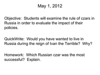 May 1, 2012

Objective: Students will examine the rule of czars in
Russia in order to evaluate the impact of their
policies.

QuickWrite: Would you have wanted to live in
Russia during the reign of Ivan the Terrible? Why?

Homework: Which Russian czar was the most
successful? Explain.
 