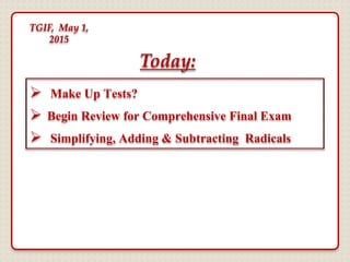  Make Up Tests?
 Begin Review for Comprehensive Final Exam
 Simplifying, Adding & Subtracting Radicals
Today:
TGIF, May 1,
2015
 