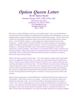 Option Queen Letter
By the Option Royals
Jeanette Young, CFP®
, CMT, CFTe, M.S.
4305 Pointe Gate Drive
Livingston, New Jersey 07039
www.OptnQueen.com
optnqueen@aol.com
May 1, 2016
What does a weaker US Dollar mean for you and multinationals? Just as we advised almost a
year ago, that a strong US Dollar was deflationary and would hurt US multinationals, we are now
suggesting that a weaker US Dollar will be good for multinational earnings. The fly in this result
would occur if the global competition fights for their newly acquired market share by cutting
prices. As the US Dollar weakens, we gain market share and our products become more
competitive. Another result of a weaker US Dollar is its effect on the price of commodities
traded in US Dollars and that, has been on the rise. Is it time to diversify into commodities?
Perhaps it is. Remember the FOMC wants a little inflation in the pipeline, which will be
achieved by a weaker US Dollar. The problem is in controlling inflation, which, eventually will
become a problem. Inflation does lead to more spending and also an expansion of the economy.
The FOMC will be concerned with inflation but likely will allow it to bloom in an effort to
fertilize the slow growing economy.
What is the effect of negative interest rates? “”Go to the mattress” a phrase used in mob-family
wars now is applicable to where cash, say in Japan, goes when banks charge for warehousing
money. Would you pay a bank to hold your money or find a tin can in which to hide your cash
or perhaps the mattress on which you sleep. This kind of behavior can also lead to stashing your
savings in gold coins or bars. Cash in the tin can is a cheaper way to save insomuch as you may
not have to pay the spread between the actual value of the gold and the seller’s price demand.
We continue to suggest that the spread trade between platinum and gold will likely reward the
investor who buys platinum and sells gold. As a footnote, we have no positions in either at the
moment.
Dear politicians, Democracy is not the Republican or the Democratic Party but rather the voice
of the people. Want to know why we are so angry….we lost our voice and now, refuse to be
herded into either party’s plan. Isn’t it about time that we the people regained our collective
voices? If we vote for a representative to vote our wishes, they should do so on all ballots not
just one. How dare they not fill their fiduciary responsibilities! If convention delegate can’t vote
the people’s wishes, they should step down altogether. Why else would they have been sent
there? On the other hand, perhaps the vote count of the public should rule in electing a candidate
 