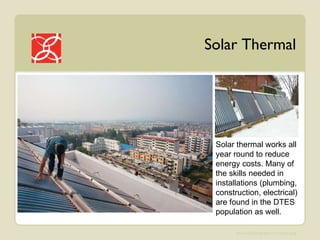 Solar Thermal Solar thermal works all year round to reduce energy costs. Many of the skills needed in installations (plumbing, construction, electrical) are found in the DTES population as well. 