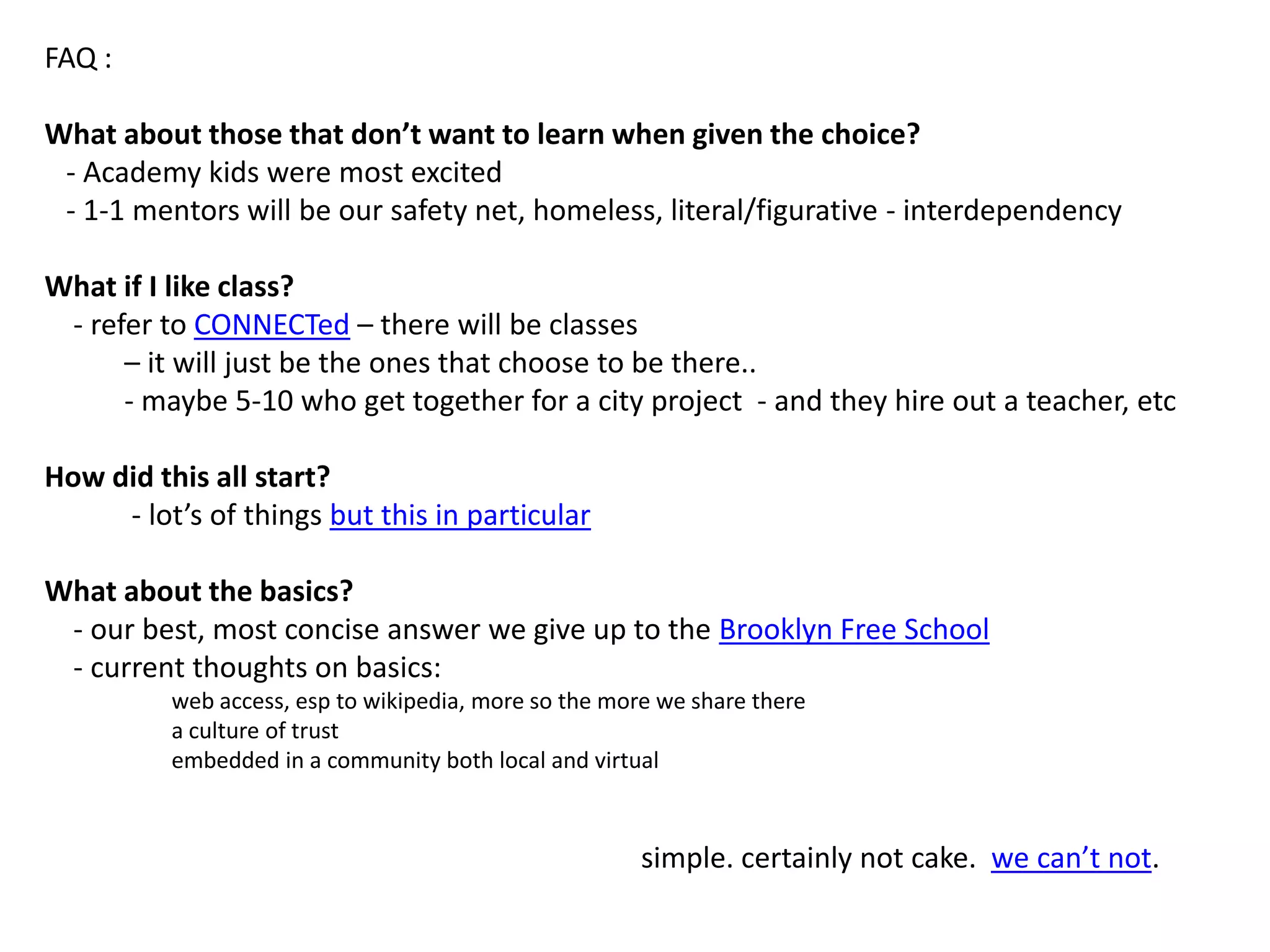 FAQ :What about those that don’t want to learn when given the choice?  - Academy kids were most excited  - 1-1 mentors will be our safety net, homeless, literal/figurative - interdependencyWhat if I like class?    - refer to CONNECTed – there will be classes            – it will just be the ones that choose to be there..          - maybe 5-10 who get together for a city project  - and they hire out a teacher, etcHow did this all start?            - lot’s of things but this in particular What about the basics?    - our best, most concise answer we give up to the Brooklyn Free School    - current thoughts on basics: web access, esp to wikipedia, more so the more we share therea culture of trust embedded in a community both local and virtual                                                                                  simple. certainly not cake.  we can’t not.