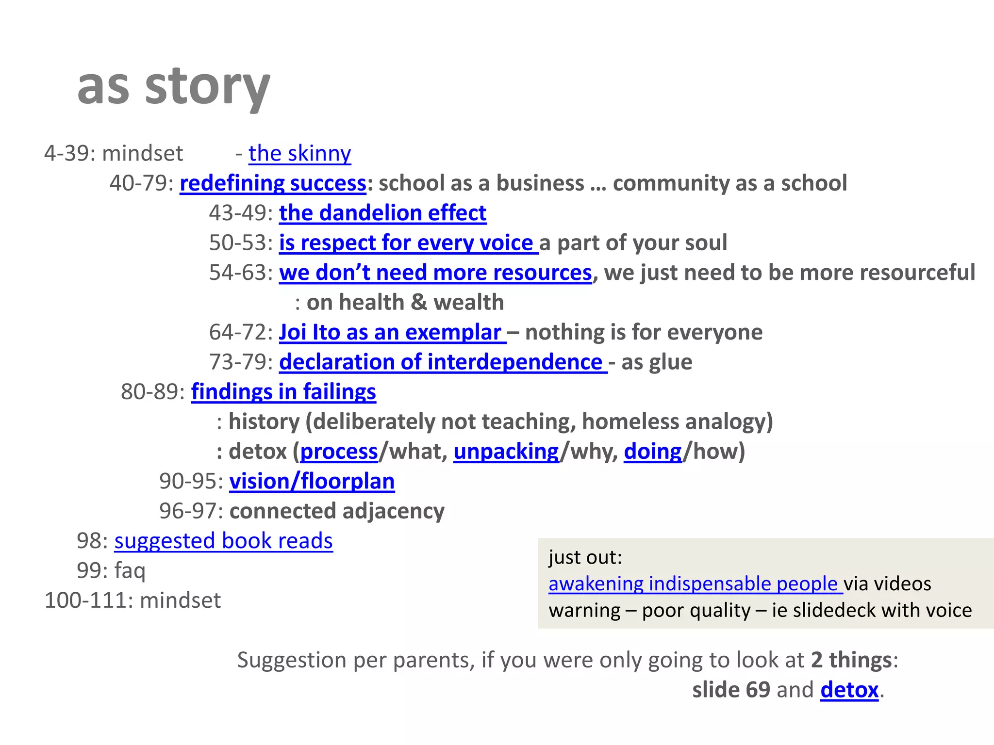 as story      4-39: mindset         - the skinny40-79: redefining success: school as a business … community as a school43-49: the dandelion effect50-53: is respect for every voice a part of your soul54-63: we don’t need more resources, we just need to be more resourceful               : on health & wealth64-72: Joi Ito as an exemplar – nothing is for everyone73-79: declaration of interdependence - as glue  80-89: findings in failings          : history (deliberately not teaching, homeless analogy)          : detox (process/what, unpacking/why, doing/how)90-95: vision/floorplan96-97: connected adjacency   98: suggested book reads   99: faq      100-111: mindset                         Suggestion per parents, if you were only going to look at 2 things:slide 69 and detox.just out: awakening indispensable people via videoswarning – poor quality – ieslidedeck with voice