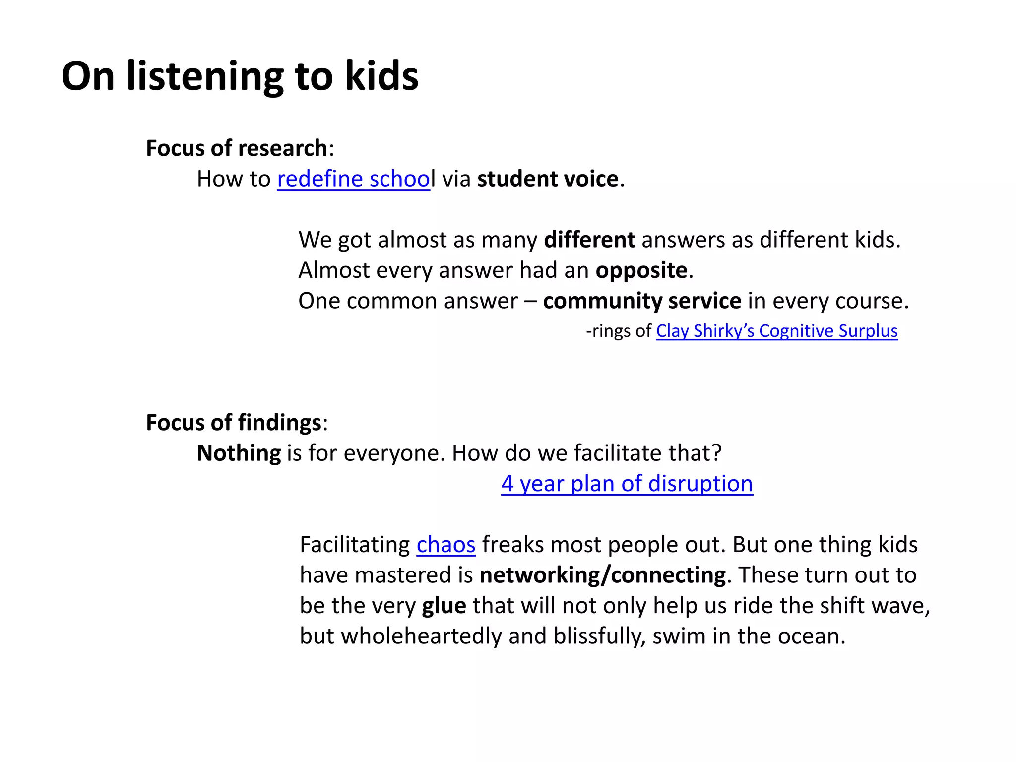 On listening to kidsFocus of research: How to redefine school via student voice.We got almost as many different answers as different kids.Almost every answer had an opposite.One common answer – community service in every course.Focus of findings: Nothing is for everyone. How do we facilitate that?4 year plan of disruption         Facilitating chaos freaks most people out. But one thing kids          have mastered is networking/connecting. These turn out to         be the very glue that will not only help us ride the shift wave,         but wholeheartedly and blissfully, swim in the ocean.-rings of Clay Shirky’s Cognitive Surplus