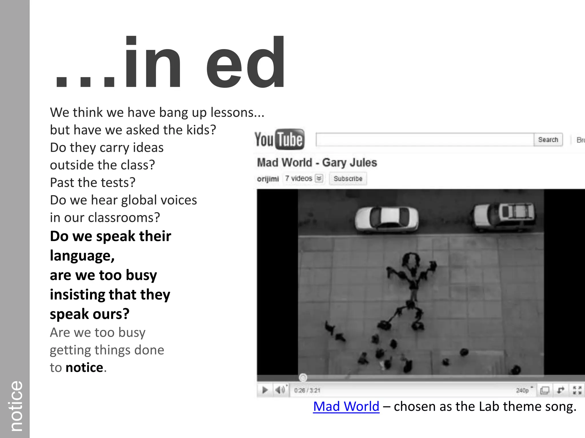 …in edWe think we have bang up lessons... but have we asked the kids? Do they carry ideas outside the class? Past the tests? Do we hear global voices in our classrooms? Do we speak their language, are we too busy insisting that they speak ours? Are we too busy getting things done to notice. noticeMad World – chosen as the Lab theme song.