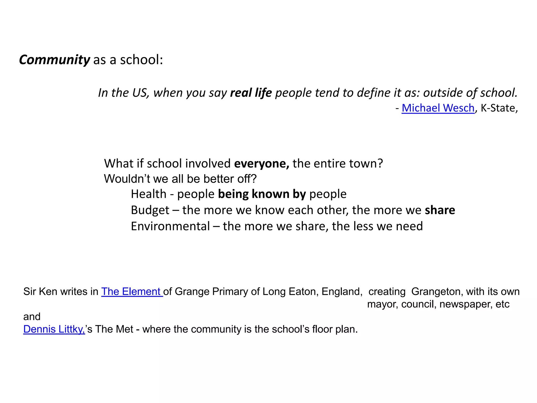 Community as a school:In the US, when you say real life people tend to define it as: outside of school.- Michael Wesch, K-State, What if school involved everyone, the entire town? Wouldn’t we all be better off?Health - people being known by peopleBudget – the more we know each other, the more we shareEnvironmental – the more we share, the less we needSir Ken writes in The Element of Grange Primary of Long Eaton, England,  creating  Grangeton, with its own                                                                                                                       mayor, council, newspaper, etcandDennis Littky,’s The Met - where the community is the school’s floor plan.