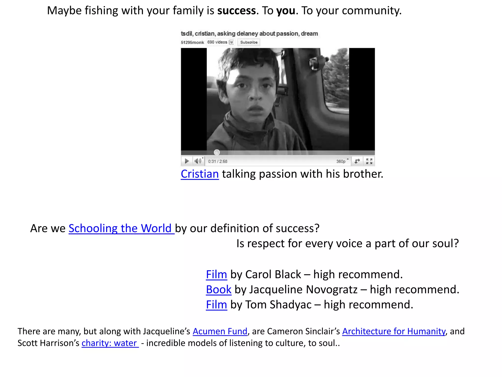 Maybe fishing with your family is success. To you. To your community.Cristian talking passion with his brother.Are we Schooling the World by our definition of success? Is respect for every voice a part of our soul?Film by Carol Black – high recommend.Book by Jacqueline Novogratz – high recommend.Film by Tom Shadyac – high recommend.There are many, but along with Jacqueline’s Acumen Fund, are Cameron Sinclair’s Architecture for Humanity, and Scott Harrison’s charity: water  - incredible models of listening to culture, to soul..