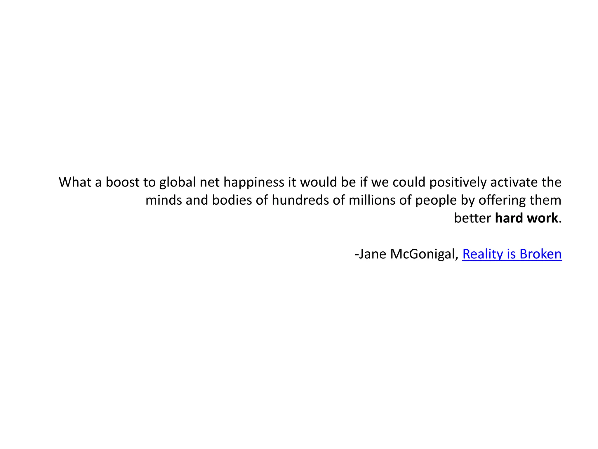 What a boost to global net happiness it would be if we could positively activate the minds and bodies of hundreds of millions of people by offering them better hard work.                                                                       -Jane McGonigal, Reality is Broken