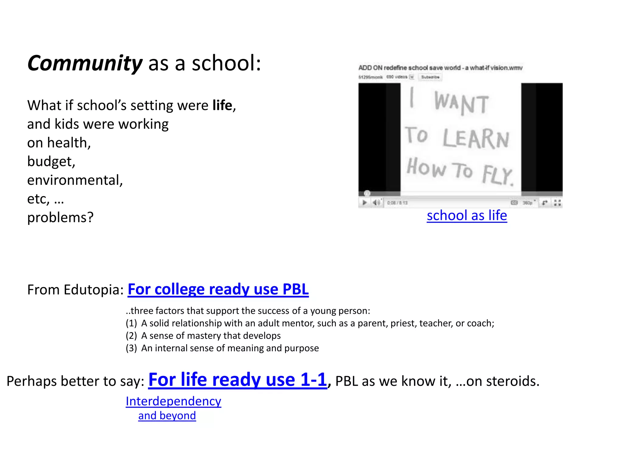 Community as a school:What if school’s setting were life, and kids were workingon health, budget, environmental, etc, …problems?From Edutopia: For college ready use PBLschool as life..three factors that support the success of a young person: A solid relationship with an adult mentor, such as a parent, priest, teacher, or coach; A sense of mastery that develops An internal sense of meaning and purpose Perhaps better to say:For life ready use 1-1, PBL as we know it, …on steroids.Interdependencyand beyond