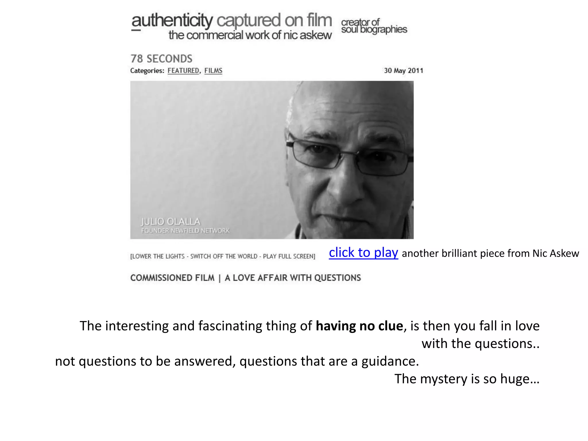 click to playanother brilliant piece from Nic AskewThe interesting and fascinating thing of having no clue, is then you fall in love with the questions.. not questions to be answered, questions that are a guidance. The mystery is so huge…